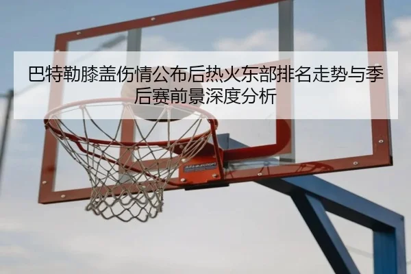 巴特勒膝盖伤情公布后热火东部排名走势与季后赛前景深度分析