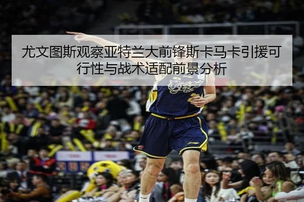 尤文图斯观察亚特兰大前锋斯卡马卡引援可行性与战术适配前景分析