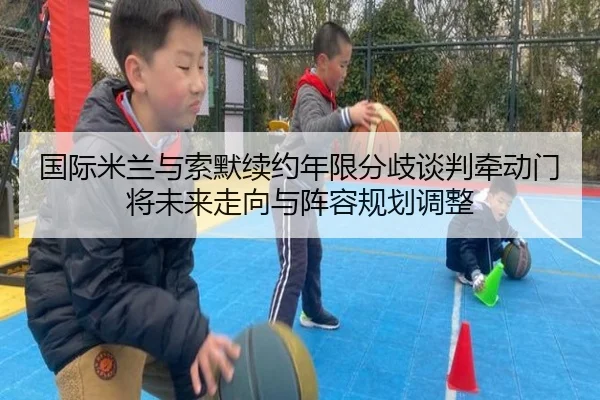 国际米兰与索默续约年限分歧谈判牵动门将未来走向与阵容规划调整