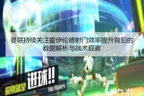曼联持续关注霍伊伦德射门效率提升背后的数据解析与战术观察