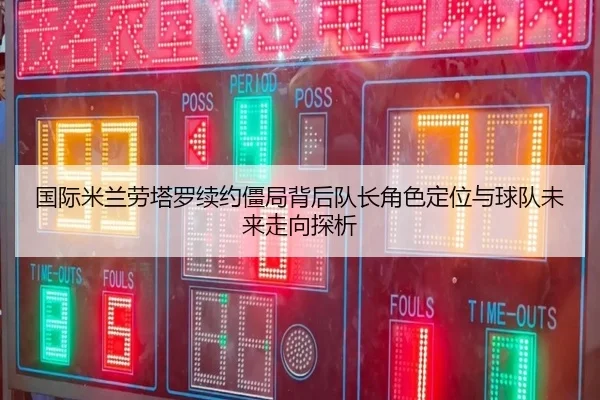国际米兰劳塔罗续约僵局背后队长角色定位与球队未来走向探析