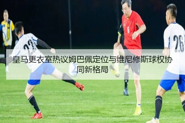 皇马更衣室热议姆巴佩定位与维尼修斯球权协同新格局
