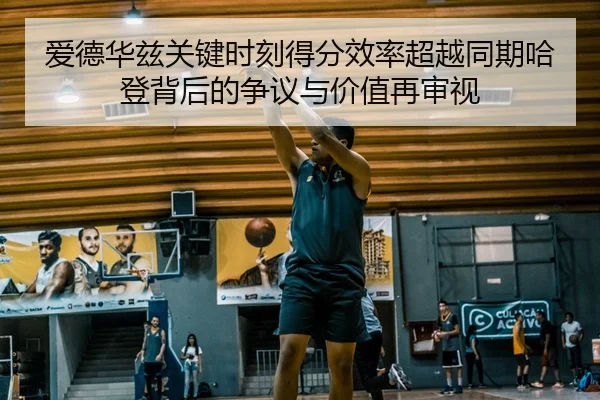 爱德华兹关键时刻得分效率超越同期哈登背后的争议与价值再审视