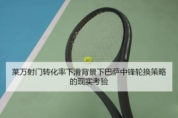 莱万射门转化率下滑背景下巴萨中锋轮换策略的现实考验